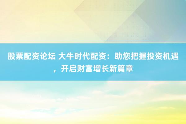 股票配资论坛 大牛时代配资：助您把握投资机遇，开启财富增长新篇章