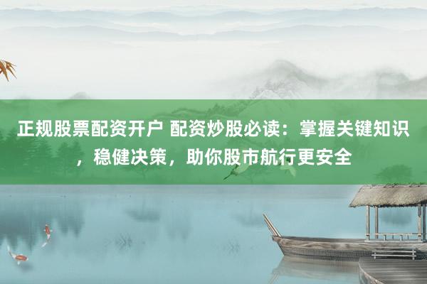 正规股票配资开户 配资炒股必读：掌握关键知识，稳健决策，助你股市航行更安全
