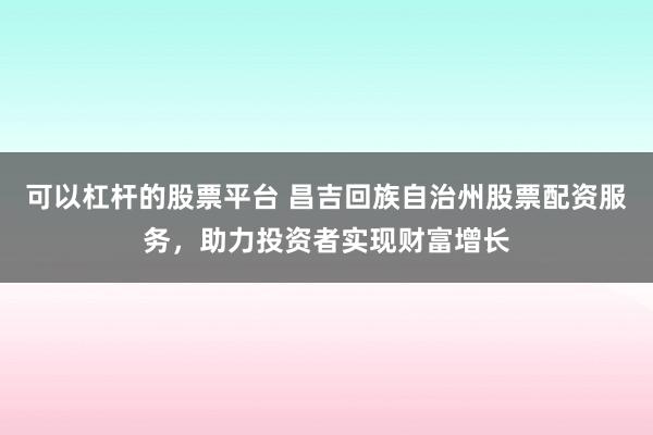 可以杠杆的股票平台 昌吉回族自治州股票配资服务，助力投资者实现财富增长
