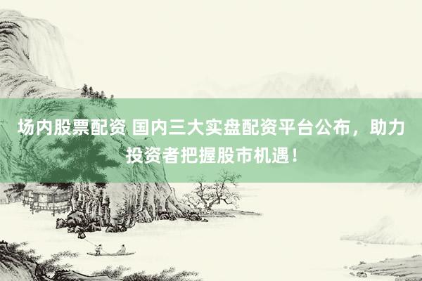 场内股票配资 国内三大实盘配资平台公布，助力投资者把握股市机遇！