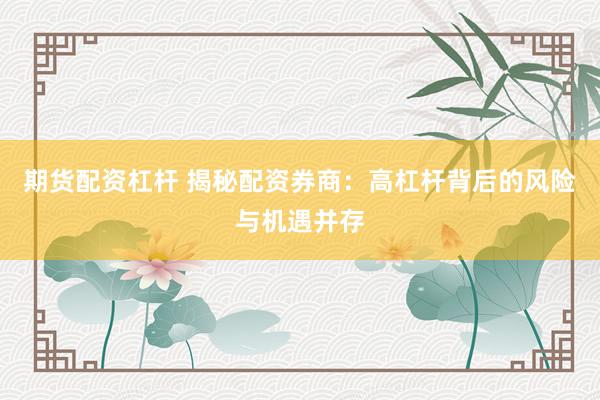 期货配资杠杆 揭秘配资券商：高杠杆背后的风险与机遇并存