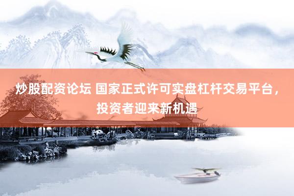 炒股配资论坛 国家正式许可实盘杠杆交易平台，投资者迎来新机遇