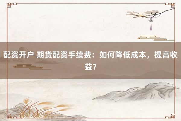 配资开户 期货配资手续费：如何降低成本，提高收益？