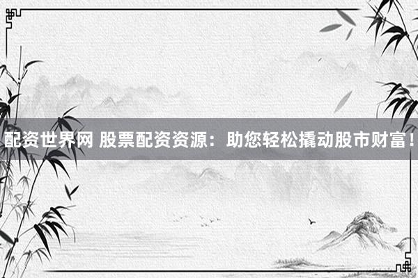 配资世界网 股票配资资源：助您轻松撬动股市财富！