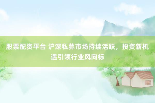 股票配资平台 沪深私募市场持续活跃，投资新机遇引领行业风向标