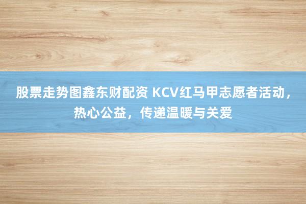 股票走势图鑫东财配资 KCV红马甲志愿者活动，热心公益，传递温暖与关爱
