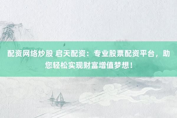 配资网络炒股 启天配资：专业股票配资平台，助您轻松实现财富增值梦想！