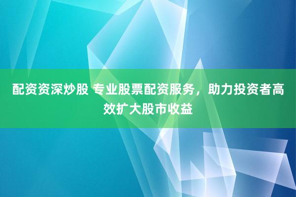 配资资深炒股 专业股票配资服务，助力投资者高效扩大股市收益