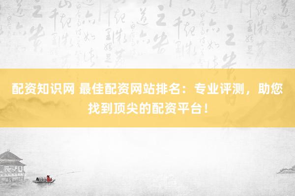 配资知识网 最佳配资网站排名：专业评测，助您找到顶尖的配资平台！