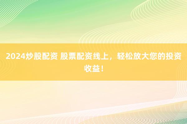2024炒股配资 股票配资线上，轻松放大您的投资收益！