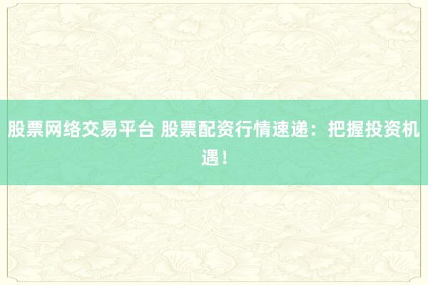股票网络交易平台 股票配资行情速递：把握投资机遇！