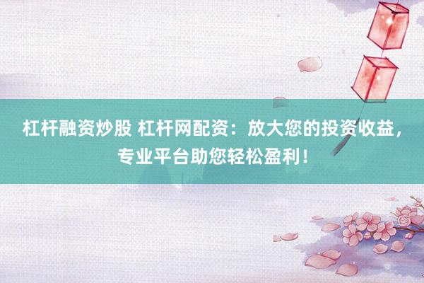 杠杆融资炒股 杠杆网配资：放大您的投资收益，专业平台助您轻松盈利！