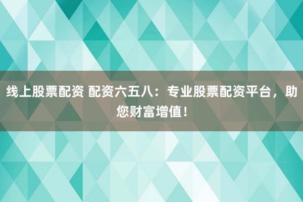 线上股票配资 配资六五八：专业股票配资平台，助您财富增值！