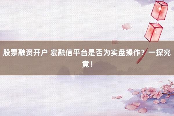 股票融资开户 宏融信平台是否为实盘操作？一探究竟！