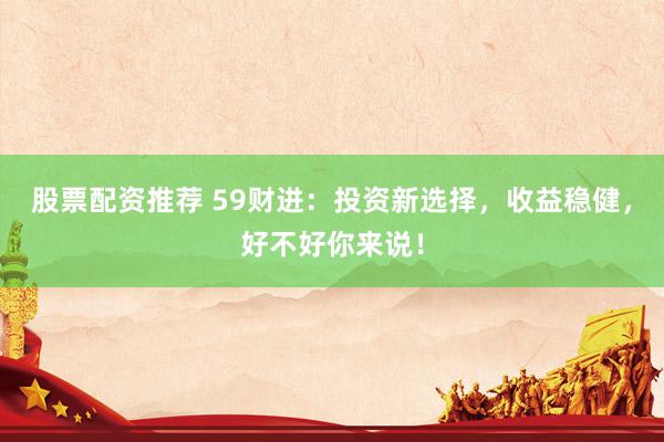 股票配资推荐 59财进：投资新选择，收益稳健，好不好你来说！