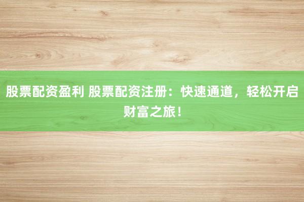 股票配资盈利 股票配资注册：快速通道，轻松开启财富之旅！