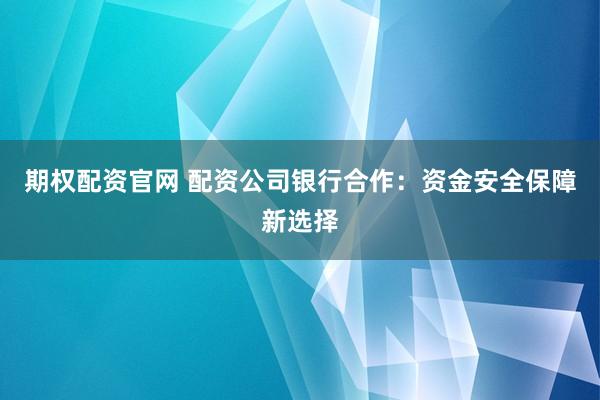 期权配资官网 配资公司银行合作：资金安全保障新选择