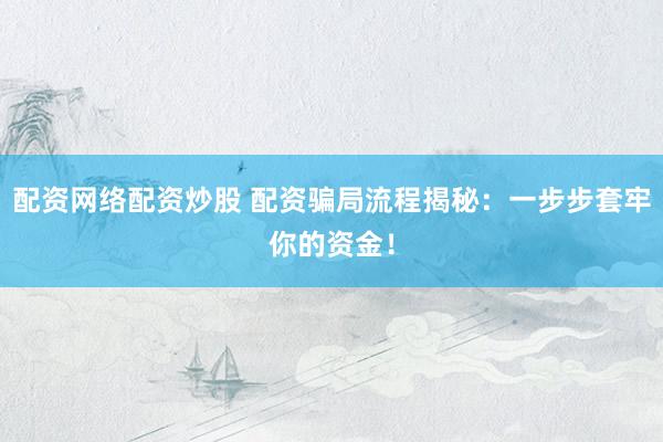 配资网络配资炒股 配资骗局流程揭秘：一步步套牢你的资金！
