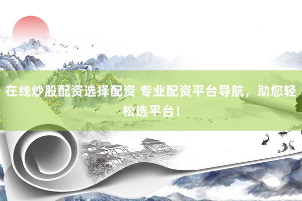 在线炒股配资选择配资 专业配资平台导航，助您轻松选平台！