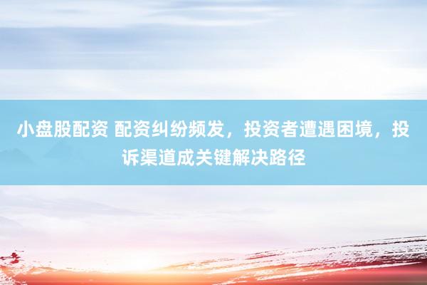 小盘股配资 配资纠纷频发，投资者遭遇困境，投诉渠道成关键解决路径