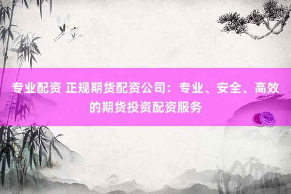专业配资 正规期货配资公司：专业、安全、高效的期货投资配资服务