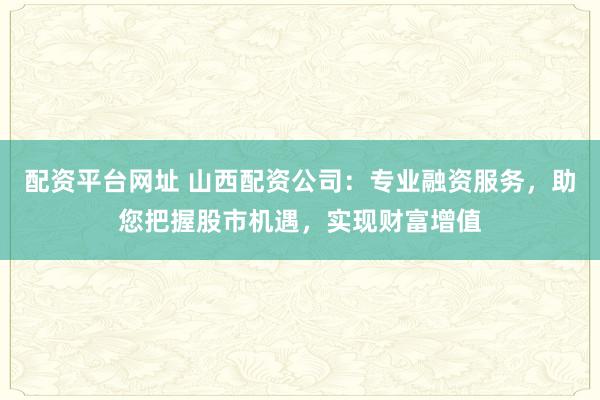 配资平台网址 山西配资公司：专业融资服务，助您把握股市机遇，实现财富增值