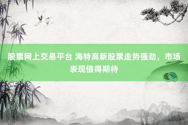 股票网上交易平台 海特高新股票走势强劲，市场表现值得期待
