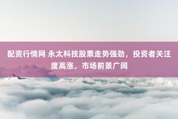 配资行情网 永太科技股票走势强劲，投资者关注度高涨，市场前景广阔