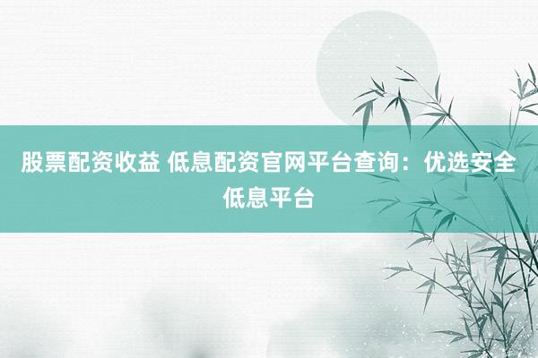 股票配资收益 低息配资官网平台查询：优选安全低息平台