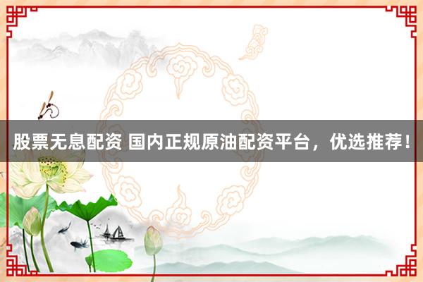 股票无息配资 国内正规原油配资平台，优选推荐！