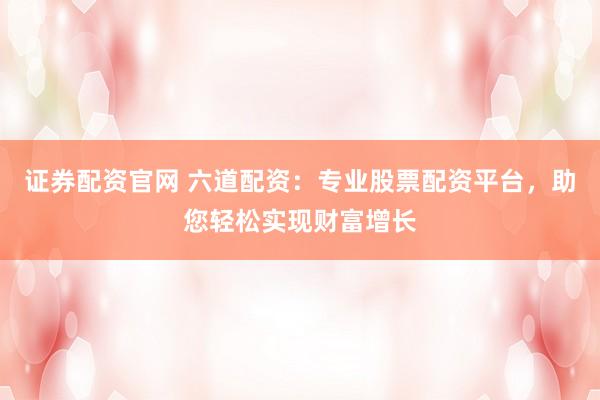证券配资官网 六道配资：专业股票配资平台，助您轻松实现财富增长