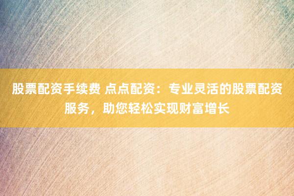 股票配资手续费 点点配资：专业灵活的股票配资服务，助您轻松实现财富增长