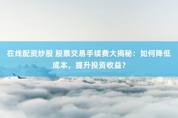 在线配资炒股 股票交易手续费大揭秘：如何降低成本，提升投资收益？