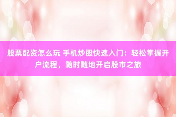 股票配资怎么玩 手机炒股快速入门：轻松掌握开户流程，随时随地开启股市之旅