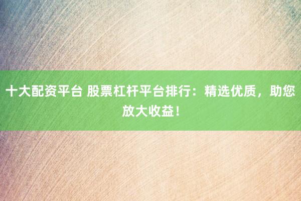 十大配资平台 股票杠杆平台排行：精选优质，助您放大收益！