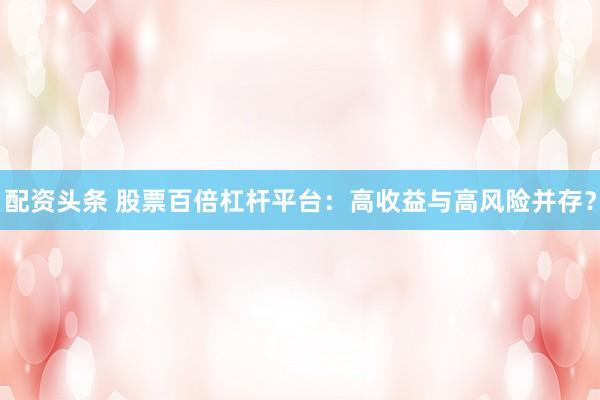 配资头条 股票百倍杠杆平台：高收益与高风险并存？