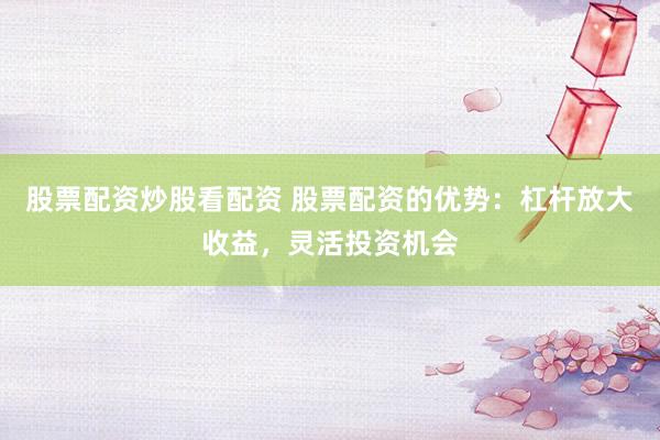 股票配资炒股看配资 股票配资的优势：杠杆放大收益，灵活投资机会