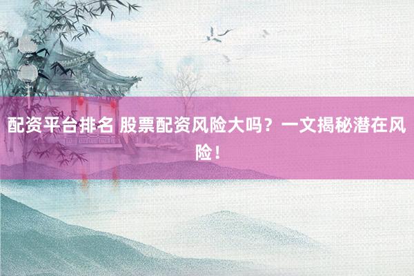配资平台排名 股票配资风险大吗？一文揭秘潜在风险！