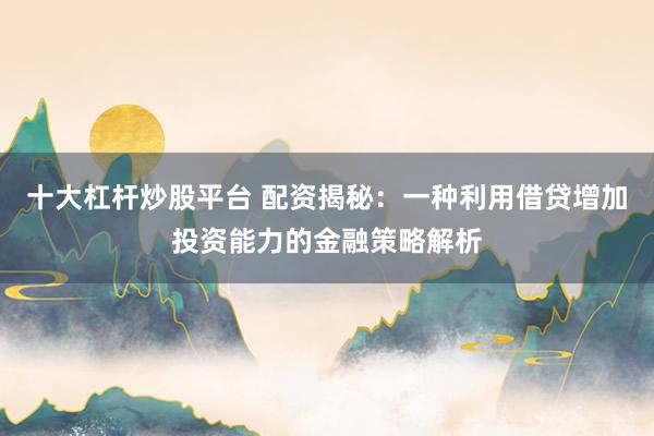 十大杠杆炒股平台 配资揭秘：一种利用借贷增加投资能力的金融策略解析