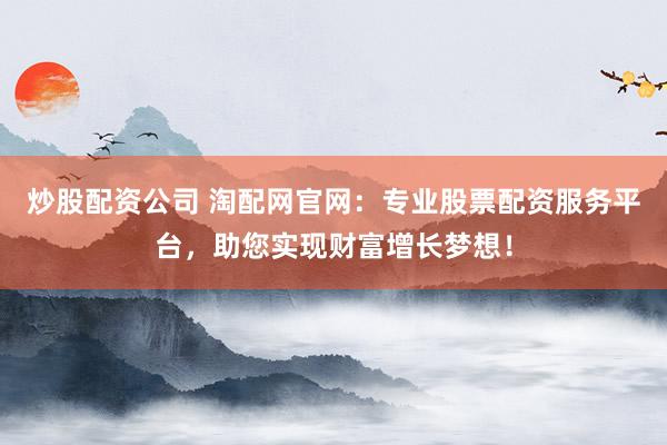 炒股配资公司 淘配网官网：专业股票配资服务平台，助您实现财富增长梦想！