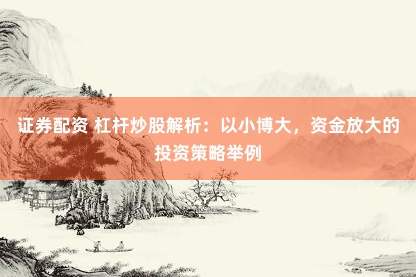 证券配资 杠杆炒股解析：以小博大，资金放大的投资策略举例