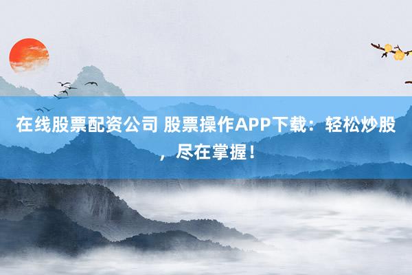 在线股票配资公司 股票操作APP下载：轻松炒股，尽在掌握！