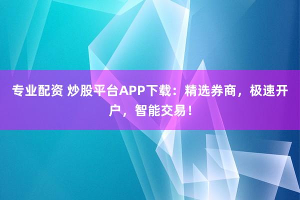 专业配资 炒股平台APP下载：精选券商，极速开户，智能交易！