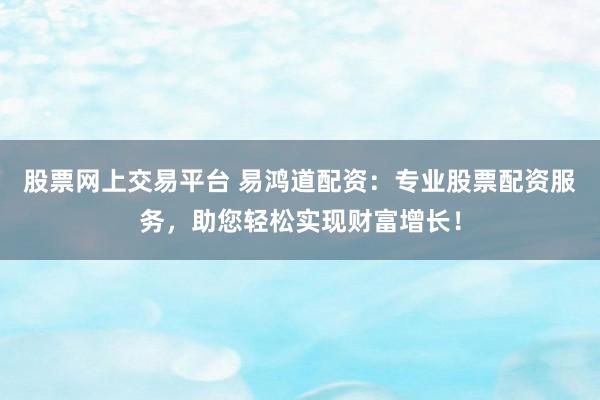 股票网上交易平台 易鸿道配资：专业股票配资服务，助您轻松实现财富增长！