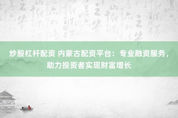 炒股杠杆配资 内蒙古配资平台：专业融资服务，助力投资者实现财富增长