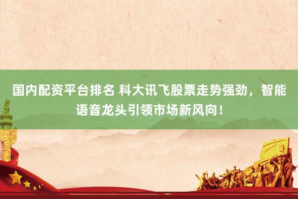 国内配资平台排名 科大讯飞股票走势强劲，智能语音龙头引领市场新风向！