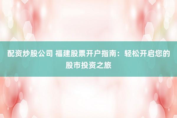 配资炒股公司 福建股票开户指南：轻松开启您的股市投资之旅