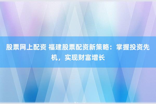 股票网上配资 福建股票配资新策略：掌握投资先机，实现财富增长