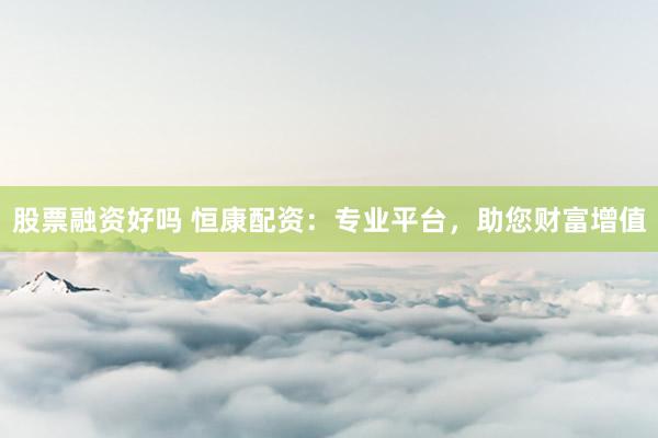 股票融资好吗 恒康配资：专业平台，助您财富增值