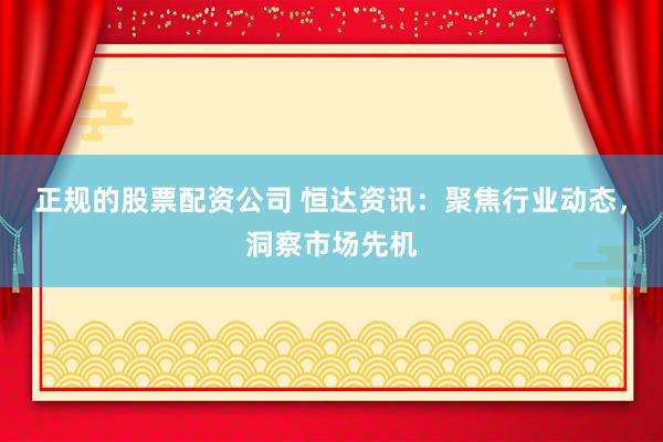 正规的股票配资公司 恒达资讯：聚焦行业动态，洞察市场先机